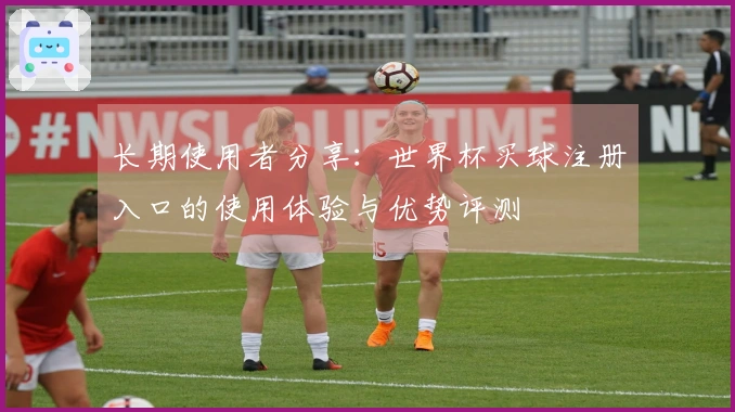 长期使用者分享：世界杯买球注册入口的使用体验与优势评测