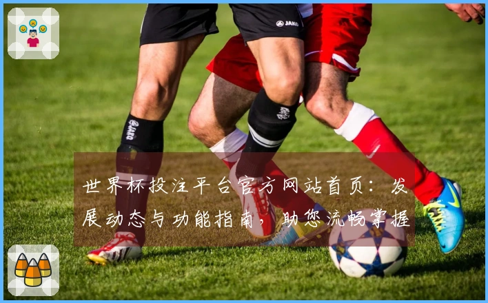 世界杯投注平台官方网站首页：发展动态与功能指南，助您流畅掌握赛事精彩