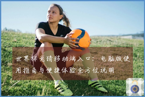 世界杯竞猜移动端入口：电脑版使用指南与便捷体验全方位说明